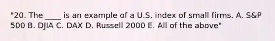 "20. The ____ is an example of a U.S. index of small firms. A. S&P 500 B. DJIA C. DAX D. Russell 2000 E. All of the above"