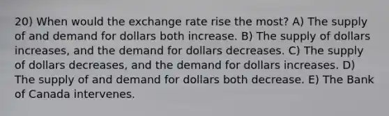 20) When would the exchange rate rise the most? A) The supply of and demand for dollars both increase. B) The supply of dollars increases, and the demand for dollars decreases. C) The supply of dollars decreases, and the demand for dollars increases. D) The supply of and demand for dollars both decrease. E) The Bank of Canada intervenes.