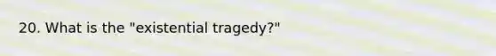 20. What is the "existential tragedy?"