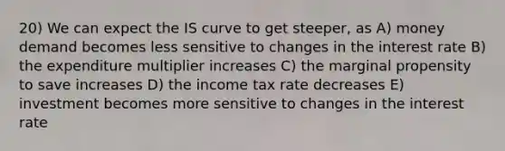 20) We can expect the IS curve to get steeper, as A) money demand becomes less sensitive to changes in the interest rate B) the expenditure multiplier increases C) the marginal propensity to save increases D) the income tax rate decreases E) investment becomes more sensitive to changes in the interest rate