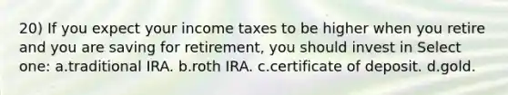 20) If you expect your income taxes to be higher when you retire and you are saving for retirement, you should invest in Select one: a.traditional IRA. b.roth IRA. c.certificate of deposit. d.gold.