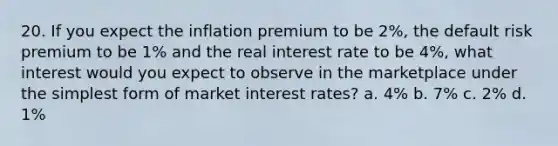 20. If you expect the inflation premium to be 2%, the default risk premium to be 1% and the real interest rate to be 4%, what interest would you expect to observe in the marketplace under the simplest form of market interest rates? a. 4% b. 7% c. 2% d. 1%