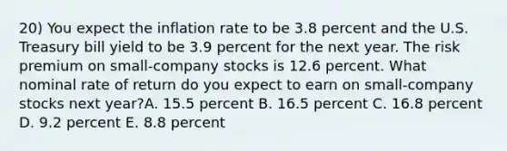 20) You expect the inflation rate to be 3.8 percent and the U.S. Treasury bill yield to be 3.9 percent for the next year. The risk premium on small-company stocks is 12.6 percent. What nominal rate of return do you expect to earn on small-company stocks next year?A. 15.5 percent B. 16.5 percent C. 16.8 percent D. 9.2 percent E. 8.8 percent