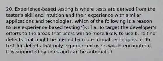 20. Experience-based testing is where tests are derived from the tester's skill and intuition and their experience with similar applications and techologies. Which of the following is a reason to use experience-based testing?[K1] a. To target the developer's efforts to the areas that users will be more likely to use b. To find defects that might be missed by more formal techniques. c. To test for defects that only experienced users would encounter d. It is supported by tools and can be automated