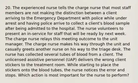 20. The experienced nurse tells the charge nurse that most staff members are not making the distinction between a client arriving to the Emergency Department with police while under arrest and having police arrive to collect a client's blood sample after being admitted to the hospital. The nurse volunteers to present an in-service for staff that will be ready by next week. The charge nurse relays this meeting outcome to the unit manager. The charge nurse makes his way through the unit and casually greets another nurse on his way to the triage desk. The nurse has collected several tubes of blood from a client. The unlicensed assistive personnel (UAP) delivers the wrong client stickers to the treatment room. While starting to place the stickers onto the blood tubes, the nurse notices the error and stops. Which action is most important for the nurse to perform?