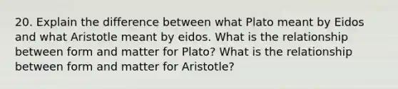 20. Explain the difference between what Plato meant by Eidos and what Aristotle meant by eidos. What is the relationship between form and matter for Plato? What is the relationship between form and matter for Aristotle?