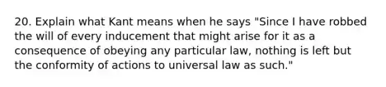 20. Explain what Kant means when he says "Since I have robbed the will of every inducement that might arise for it as a consequence of obeying any particular law, nothing is left but the conformity of actions to universal law as such."