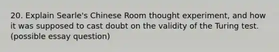 20. Explain Searle's Chinese Room thought experiment, and how it was supposed to cast doubt on the validity of the Turing test. (possible essay question)