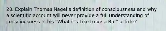 20. Explain Thomas Nagel's definition of consciousness and why a scientific account will never provide a full understanding of consciousness in his "What it's Like to be a Bat" article?