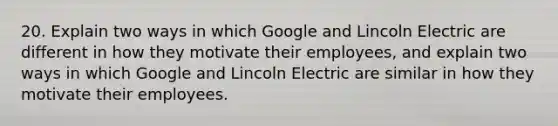 20. Explain two ways in which Google and Lincoln Electric are different in how they motivate their employees, and explain two ways in which Google and Lincoln Electric are similar in how they motivate their employees.