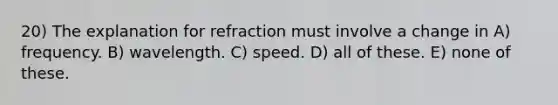 20) The explanation for refraction must involve a change in A) frequency. B) wavelength. C) speed. D) all of these. E) none of these.