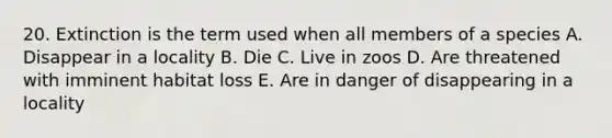 20. Extinction is the term used when all members of a species A. Disappear in a locality B. Die C. Live in zoos D. Are threatened with imminent habitat loss E. Are in danger of disappearing in a locality