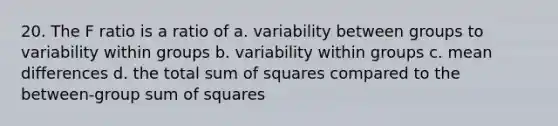 20. The F ratio is a ratio of a. variability between groups to variability within groups b. variability within groups c. mean differences d. the total sum of squares compared to the between-group sum of squares