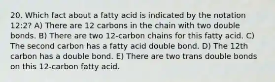 20. Which fact about a fatty acid is indicated by the notation 12:2? A) There are 12 carbons in the chain with two double bonds. B) There are two 12-carbon chains for this fatty acid. C) The second carbon has a fatty acid double bond. D) The 12th carbon has a double bond. E) There are two trans double bonds on this 12-carbon fatty acid.