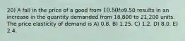 20) A fall in the price of a good from 10.50 to9.50 results in an increase in the quantity demanded from 18,800 to 21,200 units. The price elasticity of demand is A) 0.8. B) 1.25. C) 1.2. D) 8.0. E) 2.4.