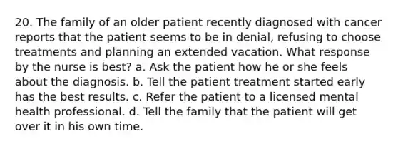 20. The family of an older patient recently diagnosed with cancer reports that the patient seems to be in denial, refusing to choose treatments and planning an extended vacation. What response by the nurse is best? a. Ask the patient how he or she feels about the diagnosis. b. Tell the patient treatment started early has the best results. c. Refer the patient to a licensed mental health professional. d. Tell the family that the patient will get over it in his own time.