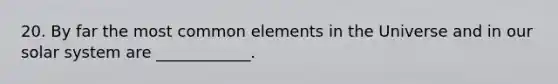 20. By far the most common elements in the Universe and in our solar system are ____________.