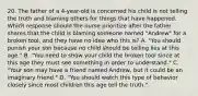 20. The father of a 4-year-old is concerned his child is not telling the truth and blaming others for things that have happened. Which response should the nurse prioritize after the father shares that the child is blaming someone named "Andrew" for a broken tool, and they have no idea who this is? A. "You should punish your son because no child should be telling lies at this age." B. "You need to show your child the broken tool since at this age they must see something in order to understand." C. "Your son may have a friend named Andrew, but it could be an imaginary friend." D. "You should watch this type of behavior closely since most children this age tell the truth."