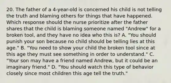 20. The father of a 4-year-old is concerned his child is not telling the truth and blaming others for things that have happened. Which response should the nurse prioritize after the father shares that the child is blaming someone named "Andrew" for a broken tool, and they have no idea who this is? A. "You should punish your son because no child should be telling lies at this age." B. "You need to show your child the broken tool since at this age they must see something in order to understand." C. "Your son may have a friend named Andrew, but it could be an imaginary friend." D. "You should watch this type of behavior closely since most children this age tell the truth."