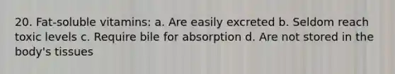 20. Fat-soluble vitamins: a. Are easily excreted b. Seldom reach toxic levels c. Require bile for absorption d. Are not stored in the body's tissues
