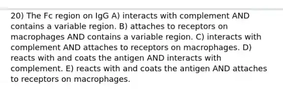 20) The Fc region on IgG A) interacts with complement AND contains a variable region. B) attaches to receptors on macrophages AND contains a variable region. C) interacts with complement AND attaches to receptors on macrophages. D) reacts with and coats the antigen AND interacts with complement. E) reacts with and coats the antigen AND attaches to receptors on macrophages.