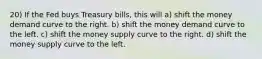 20) If the Fed buys Treasury bills, this will a) shift the money demand curve to the right. b) shift the money demand curve to the left. c) shift the money supply curve to the right. d) shift the money supply curve to the left.