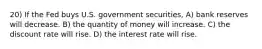 20) If the Fed buys U.S. government securities, A) bank reserves will decrease. B) the quantity of money will increase. C) the discount rate will rise. D) the interest rate will rise.