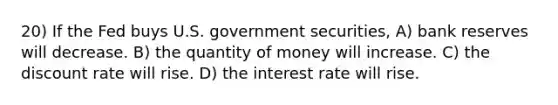 20) If the Fed buys U.S. government securities, A) bank reserves will decrease. B) the quantity of money will increase. C) the discount rate will rise. D) the interest rate will rise.