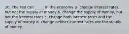 20. The Fed can _____ in the economy. a. change interest rates, but not the supply of money b. change the supply of money, but not the interest rates c. change both interest rates and the supply of money d. change neither interest rates nor the supply of money