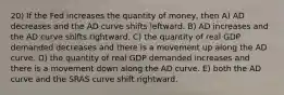 20) If the Fed increases the quantity of money, then A) AD decreases and the AD curve shifts leftward. B) AD increases and the AD curve shifts rightward. C) the quantity of real GDP demanded decreases and there is a movement up along the AD curve. D) the quantity of real GDP demanded increases and there is a movement down along the AD curve. E) both the AD curve and the SRAS curve shift rightward.