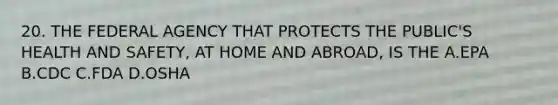 20. THE FEDERAL AGENCY THAT PROTECTS THE PUBLIC'S HEALTH AND SAFETY, AT HOME AND ABROAD, IS THE A.EPA B.CDC C.FDA D.OSHA