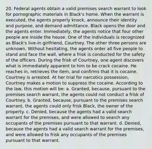 20. Federal agents obtain a valid premises search warrant to look for pornographic materials in Black's home. When the warrant is executed, the agents properly knock, announce their identity and purpose, and demand admittance. Black opens the door and the agents enter. Immediately, the agents notice that four other people are inside the house. One of the individuals is recognized as Black's live-in girlfriend, Courtney. The other three persons are unknown. Without hesitating, the agents order all five people to stand and face the wall, where a frisk is conducted for the safety of the officers. During the frisk of Courtney, one agent discovers what is immediately apparent to him to be crack cocaine. He reaches in, retrieves the item, and confirms that it is cocaine. Courtney is arrested. At her trial for narcotics possession, Courtney makes a motion to suppress the cocaine. According to the law, this motion will be: a. Granted, because, pursuant to the premises search warrant, the agents could not conduct a frisk of Courtney. b. Granted, because, pursuant to the premises search warrant, the agents could only frisk Black, the owner of the property. c. Denied, because the agents had a valid search warrant for the premises, and were allowed to search any occupants of the premises pursuant to that warrant. d. Denied, because the agents had a valid search warrant for the premises, and were allowed to frisk any occupants of the premises pursuant to that warrant.