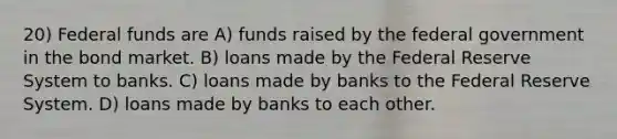 20) Federal funds are A) funds raised by the federal government in the bond market. B) loans made by the Federal Reserve System to banks. C) loans made by banks to the Federal Reserve System. D) loans made by banks to each other.