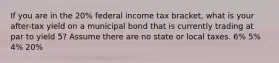 If you are in the 20% federal income tax bracket, what is your after-tax yield on a municipal bond that is currently trading at par to yield 5? Assume there are no state or local taxes. 6% 5% 4% 20%