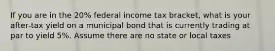 If you are in the 20% federal income tax bracket, what is your after-tax yield on a municipal bond that is currently trading at par to yield 5%. Assume there are no state or local taxes