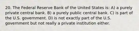 20. The Federal Reserve Bank of the United States is: A) a purely private central bank. B) a purely public central bank. C) is part of the U.S. government. D) is not exactly part of the U.S. government but not really a private institution either.