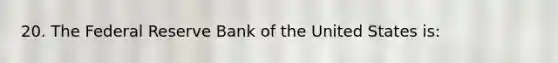 20. The Federal Reserve Bank of the United States is: