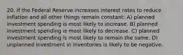 20. If the Federal Reserve increases interest rates to reduce inflation and all other things remain constant: A) planned investment spending is most likely to increase. B) planned investment spending is most likely to decrease. C) planned investment spending is most likely to remain the same. D) unplanned investment in inventories is likely to be negative.