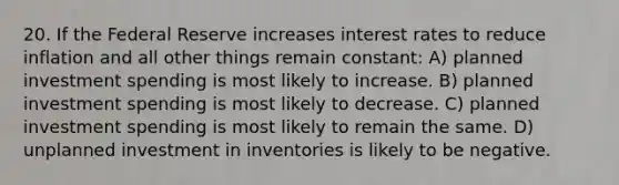 20. If the Federal Reserve increases interest rates to reduce inflation and all other things remain constant: A) planned investment spending is most likely to increase. B) planned investment spending is most likely to decrease. C) planned investment spending is most likely to remain the same. D) unplanned investment in inventories is likely to be negative.