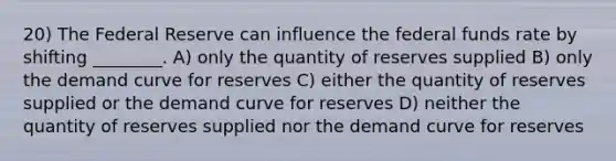 20) The Federal Reserve can influence the federal funds rate by shifting ________. A) only the quantity of reserves supplied B) only the demand curve for reserves C) either the quantity of reserves supplied or the demand curve for reserves D) neither the quantity of reserves supplied nor the demand curve for reserves