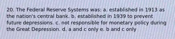 20. The Federal Reserve Systems was: a. established in 1913 as the nation's central bank. b. established in 1939 to prevent future depressions. c. not responsible for monetary policy during the Great Depression. d. a and c only e. b and c only