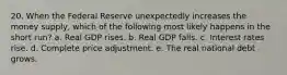 20. When the Federal Reserve unexpectedly increases the money supply, which of the following most likely happens in the short run? a. Real GDP rises. b. Real GDP falls. c. Interest rates rise. d. Complete price adjustment. e. The real national debt grows.