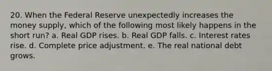 20. When the Federal Reserve unexpectedly increases the money supply, which of the following most likely happens in the short run? a. Real GDP rises. b. Real GDP falls. c. Interest rates rise. d. Complete price adjustment. e. The real national debt grows.