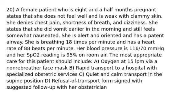 20) A female patient who is eight and a half months pregnant states that she does not feel well and is weak with clammy skin. She denies chest pain, shortness of breath, and dizziness. She states that she did vomit earlier in the morning and still feels somewhat nauseated. She is alert and oriented and has a patent airway. She is breathing 18 times per minute and has a heart rate of 88 beats per minute. Her blood pressure is 116/70 mmHg and her SpO2 reading is 95% on room air. The most appropriate care for this patient should include: A) Oxygen at 15 lpm via a nonrebreather face mask B) Rapid transport to a hospital with specialized obstetric services C) Quiet and calm transport in the supine position D) Refusal-of-transport form signed with suggested follow-up with her obstetrician