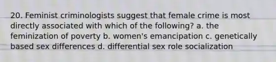 20. Feminist criminologists suggest that female crime is most directly associated with which of the following? a. the feminization of poverty b. women's emancipation c. genetically based sex differences d. differential sex role socialization