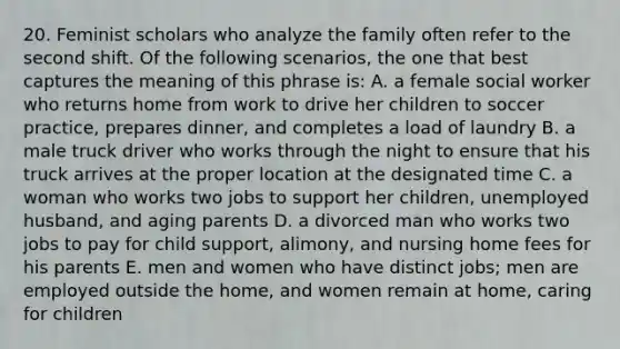 20. Feminist scholars who analyze the family often refer to the second shift. Of the following scenarios, the one that best captures the meaning of this phrase is: A. a female social worker who returns home from work to drive her children to soccer practice, prepares dinner, and completes a load of laundry B. a male truck driver who works through the night to ensure that his truck arrives at the proper location at the designated time C. a woman who works two jobs to support her children, unemployed husband, and aging parents D. a divorced man who works two jobs to pay for child support, alimony, and nursing home fees for his parents E. men and women who have distinct jobs; men are employed outside the home, and women remain at home, caring for children