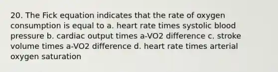 20. The Fick equation indicates that the rate of oxygen consumption is equal to a. heart rate times systolic blood pressure b. cardiac output times a-VO2 difference c. stroke volume times a-VO2 difference d. heart rate times arterial oxygen saturation