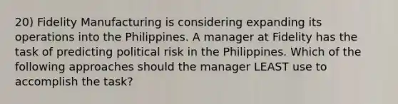 20) Fidelity Manufacturing is considering expanding its operations into the Philippines. A manager at Fidelity has the task of predicting political risk in the Philippines. Which of the following approaches should the manager LEAST use to accomplish the task?