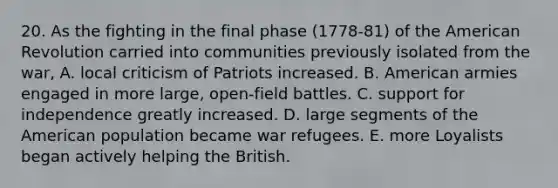 20. As the fighting in the final phase (1778-81) of the American Revolution carried into communities previously isolated from the war, A. local criticism of Patriots increased. B. American armies engaged in more large, open-field battles. C. support for independence greatly increased. D. large segments of the American population became war refugees. E. more Loyalists began actively helping the British.