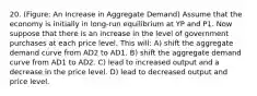 20. (Figure: An Increase in Aggregate Demand) Assume that the economy is initially in long-run equilibrium at YP and P1. Now suppose that there is an increase in the level of government purchases at each price level. This will: A) shift the aggregate demand curve from AD2 to AD1. B) shift the aggregate demand curve from AD1 to AD2. C) lead to increased output and a decrease in the price level. D) lead to decreased output and price level.